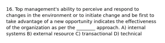 16. Top management's ability to perceive and respond to changes in the environment or to initiate change and be first to take advantage of a new opportunity indicates the effectiveness of the organization as per the ________ approach. A) internal systems B) external resource C) transactional D) technical