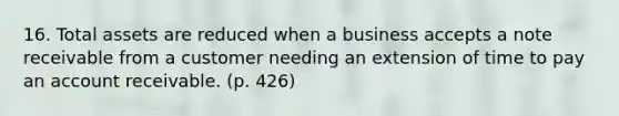 16. Total assets are reduced when a business accepts a note receivable from a customer needing an extension of time to pay an account receivable. (p. 426)