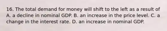 16. The total demand for money will shift to the left as a result of A. a decline in nominal GDP. B. an increase in the price level. C. a change in the interest rate. D. an increase in nominal GDP.