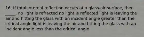 16. If total internal reflection occurs at a glass-air surface, then _____. no light is refracted no light is reflected light is leaving the air and hitting the glass with an incident angle greater than the critical angle light is leaving the air and hitting the glass with an incident angle less than the critical angle