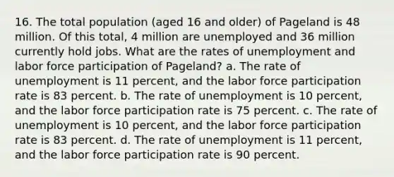 16. The total population (aged 16 and older) of Pageland is 48 million. Of this total, 4 million are unemployed and 36 million currently hold jobs. What are the rates of unemployment and labor force participation of Pageland? a. The rate of unemployment is 11 percent, and the labor force participation rate is 83 percent. b. The rate of unemployment is 10 percent, and the labor force participation rate is 75 percent. c. The rate of unemployment is 10 percent, and the labor force participation rate is 83 percent. d. The rate of unemployment is 11 percent, and the labor force participation rate is 90 percent.