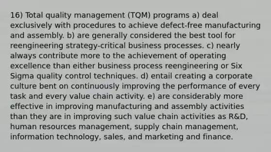 16) Total quality management (TQM) programs a) deal exclusively with procedures to achieve defect-free manufacturing and assembly. b) are generally considered the best tool for reengineering strategy-critical business processes. c) nearly always contribute more to the achievement of operating excellence than either business process reengineering or Six Sigma quality control techniques. d) entail creating a corporate culture bent on continuously improving the performance of every task and every value chain activity. e) are considerably more effective in improving manufacturing and assembly activities than they are in improving such value chain activities as R&D, human resources management, supply chain management, information technology, sales, and marketing and finance.