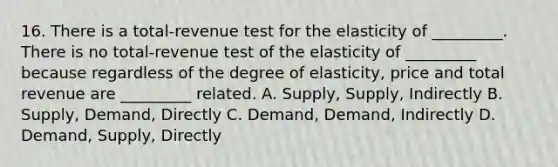 16. There is a total-revenue test for the elasticity of _________. There is no total-revenue test of the elasticity of _________ because regardless of the degree of elasticity, price and total revenue are _________ related. A. Supply, Supply, Indirectly B. Supply, Demand, Directly C. Demand, Demand, Indirectly D. Demand, Supply, Directly