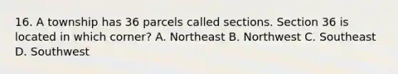 16. A township has 36 parcels called sections. Section 36 is located in which corner? A. Northeast B. Northwest C. Southeast D. Southwest