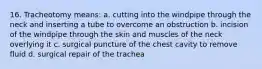 16. Tracheotomy means: a. cutting into the windpipe through the neck and inserting a tube to overcome an obstruction b. incision of the windpipe through the skin and muscles of the neck overlying it c. surgical puncture of the chest cavity to remove fluid d. surgical repair of the trachea