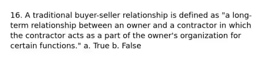 16. A traditional buyer-seller relationship is defined as "a long-term relationship between an owner and a contractor in which the contractor acts as a part of the owner's organization for certain functions." a. True b. False