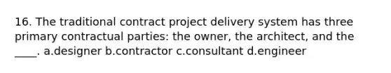 16. The traditional contract project delivery system has three primary contractual parties: the owner, the architect, and the ____. a.designer b.contractor c.consultant d.engineer