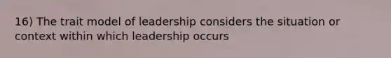 16) The trait model of leadership considers the situation or context within which leadership occurs