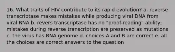 16. What traits of HIV contribute to its rapid evolution? a. reverse transcriptase makes mistakes while producing viral DNA from viral RNA b. revers transcriptase has no "proof-reading" ability; mistakes during <a href='https://www.questionai.com/knowledge/kNiXy9k6SK-reverse-transcription' class='anchor-knowledge'>reverse transcription</a> are preserved as mutations c. the virus has RNA genome d. choices A and B are correct e. all the choices are correct answers to the question