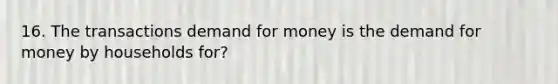 16. The transactions demand for money is the demand for money by households for?