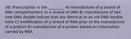 16) Transcription is the ________. A) manufacture of a strand of RNA complementary to a strand of DNA B) manufacture of two new DNA double helices that are identical to an old DNA double helix C) modification of a strand of RNA prior to the manufacture of a protein D) manufacture of a protein based on information carried by RNA