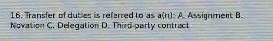 16. Transfer of duties is referred to as a(n): A. Assignment B. Novation C. Delegation D. Third-party contract