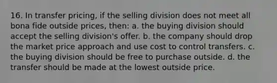 16. In transfer pricing, if the selling division does not meet all bona fide outside prices, then: a. the buying division should accept the selling division's offer. b. the company should drop the market price approach and use cost to control transfers. c. the buying division should be free to purchase outside. d. the transfer should be made at the lowest outside price.