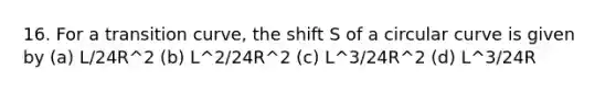 16. For a transition curve, the shift S of a circular curve is given by (a) L/24R^2 (b) L^2/24R^2 (c) L^3/24R^2 (d) L^3/24R