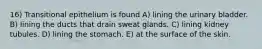16) Transitional epithelium is found A) lining the urinary bladder. B) lining the ducts that drain sweat glands. C) lining kidney tubules. D) lining the stomach. E) at the surface of the skin.