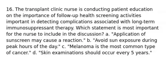 16. The transplant clinic nurse is conducting patient education on the importance of follow-up health screening activities important in detecting complications associated with long-term immunosuppressant therapy. Which statement is most important for the nurse to include in the discussion? a. "Application of sunscreen may cause a reaction." b. "Avoid sun exposure during peak hours of the day." c. "Melanoma is the most common type of cancer." d. "Skin examinations should occur every 5 years."