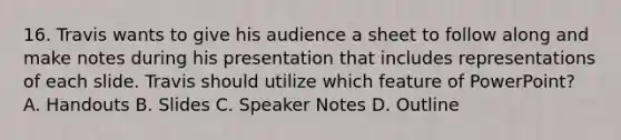 16. Travis wants to give his audience a sheet to follow along and make notes during his presentation that includes representations of each slide. Travis should utilize which feature of PowerPoint? A. Handouts B. Slides C. Speaker Notes D. Outline