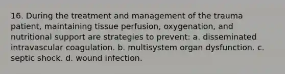 16. During the treatment and management of the trauma patient, maintaining tissue perfusion, oxygenation, and nutritional support are strategies to prevent: a. disseminated intravascular coagulation. b. multisystem organ dysfunction. c. septic shock. d. wound infection.