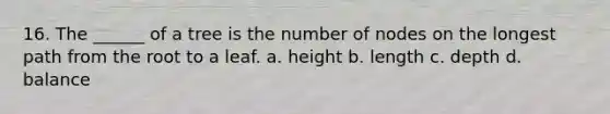 16. The ______ of a tree is the number of nodes on the longest path from the root to a leaf. a. height b. length c. depth d. balance