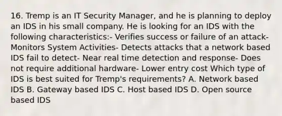 16. Tremp is an IT Security Manager, and he is planning to deploy an IDS in his small company. He is looking for an IDS with the following characteristics:- Verifies success or failure of an attack- Monitors System Activities- Detects attacks that a network based IDS fail to detect- Near real time detection and response- Does not require additional hardware- Lower entry cost Which type of IDS is best suited for Tremp's requirements? A. Network based IDS B. Gateway based IDS C. Host based IDS D. Open source based IDS