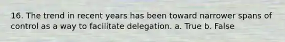 16. The trend in recent years has been toward narrower spans of control as a way to facilitate delegation. a. True b. False