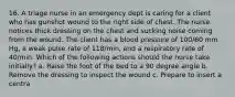 16. A triage nurse in an emergency dept is caring for a client who has gunshot wound to the right side of chest. The nurse notices thick dressing on the chest and sucking noise coming from the wound. The client has a blood pressure of 100/60 mm Hg, a weak pulse rate of 118/min, and a respiratory rate of 40/min. Which of the following actions should the nurse take initially? a. Raise the foot of the bed to a 90 degree angle b. Remove the dressing to inspect the wound c. Prepare to insert a centra