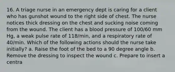 16. A triage nurse in an emergency dept is caring for a client who has gunshot wound to the right side of chest. The nurse notices thick dressing on the chest and sucking noise coming from the wound. The client has a <a href='https://www.questionai.com/knowledge/kD0HacyPBr-blood-pressure' class='anchor-knowledge'>blood pressure</a> of 100/60 mm Hg, a weak pulse rate of 118/min, and a respiratory rate of 40/min. Which of the following actions should the nurse take initially? a. Raise the foot of the bed to a 90 degree angle b. Remove the dressing to inspect the wound c. Prepare to insert a centra