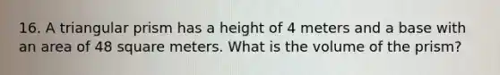 16. A triangular prism has a height of 4 meters and a base with an area of 48 square meters. What is the volume of the prism?