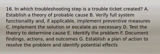 16. In which troubleshooting step is a trouble ticket created? A. Establish a theory of probable cause B. Verify full system functionality and, if applicable, implement preventive measures C. Implement the solution or escalate as necessary D. Test the theory to determine cause E. Identify the problem F. Document findings, actions, and outcomes G. Establish a plan of action to resolve the problem and identify potential effects