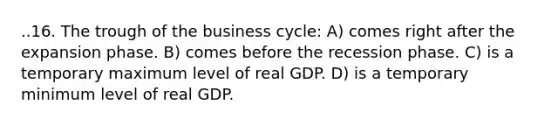 ..16. The trough of the business cycle: A) comes right after the expansion phase. B) comes before the recession phase. C) is a temporary maximum level of real GDP. D) is a temporary minimum level of real GDP.