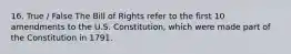 16. True / False The Bill of Rights refer to the first 10 amendments to the U.S. Constitution, which were made part of the Constitution in 1791.