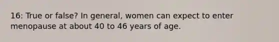 16: True or false? In general, women can expect to enter menopause at about 40 to 46 years of age.