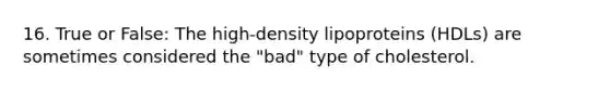 16. True or False: The high-density lipoproteins (HDLs) are sometimes considered the "bad" type of cholesterol.