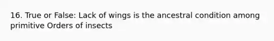 16. True or False: Lack of wings is the ancestral condition among primitive Orders of insects