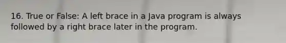 16. True or False: A left brace in a Java program is always followed by a right brace later in the program.