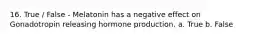 16. True / False - Melatonin has a negative effect on Gonadotropin releasing hormone production. a. True b. False