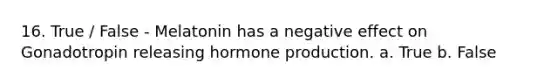 16. True / False - Melatonin has a negative effect on Gonadotropin releasing hormone production. a. True b. False