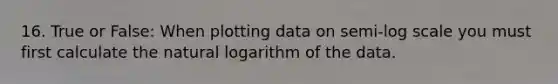 16. True or False: When plotting data on semi-log scale you must first calculate the natural logarithm of the data.