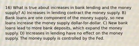 16) What is true about increases in bank lending and the money supply? A) Increases in lending contract the money supply. B) Bank loans are one component of the money supply, so new loans increase the money supply dollar-for-dollar. C) New bank loans lead to more bank deposits, which expand the money supply. D) Increases in lending have no effect on the money supply. The money supply is controlled by the Fed.