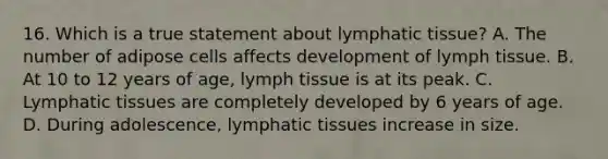 16. Which is a true statement about lymphatic tissue? A. The number of adipose cells affects development of lymph tissue. B. At 10 to 12 years of age, lymph tissue is at its peak. C. Lymphatic tissues are completely developed by 6 years of age. D. During adolescence, lymphatic tissues increase in size.