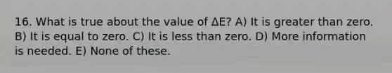 16. What is true about the value of ΔE? A) It is greater than zero. B) It is equal to zero. C) It is less than zero. D) More information is needed. E) None of these.