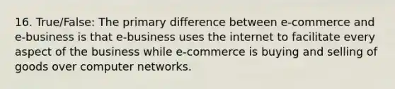 16. True/False: The primary difference between e-commerce and e-business is that e-business uses the internet to facilitate every aspect of the business while e-commerce is buying and selling of goods over computer networks.