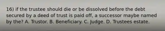 16) if the trustee should die or be dissolved before the debt secured by a deed of trust is paid off, a successor maybe named by the? A. Trustor. B. Beneficiary. C. Judge. D. Trustees estate.