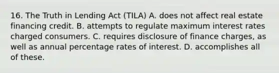 16. The Truth in Lending Act (TILA) A. does not affect real estate financing credit. B. attempts to regulate maximum interest rates charged consumers. C. requires disclosure of finance charges, as well as annual percentage rates of interest. D. accomplishes all of these.