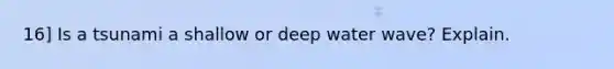 16] Is a tsunami a shallow or deep water wave? Explain.