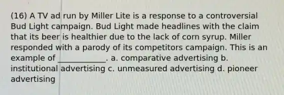 (16) A TV ad run by Miller Lite is a response to a controversial Bud Light campaign. Bud Light made headlines with the claim that its beer is healthier due to the lack of corn syrup. Miller responded with a parody of its competitors campaign. This is an example of ____________. a. comparative advertising b. institutional advertising c. unmeasured advertising d. pioneer advertising