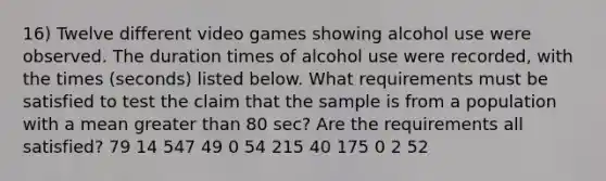 16) Twelve different video games showing alcohol use were observed. The duration times of alcohol use were​ recorded, with the times​ (seconds) listed below. What requirements must be satisfied to test the claim that the sample is from a population with a mean <a href='https://www.questionai.com/knowledge/ktgHnBD4o3-greater-than' class='anchor-knowledge'>greater than</a> 80 ​sec? Are the requirements all​ satisfied? 79 14 547 49 0 54 215 40 175 0 2 52