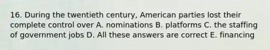 16. During the twentieth century, American parties lost their complete control over A. nominations B. platforms C. the staffing of government jobs D. All these answers are correct E. financing