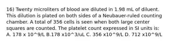 16) Twenty microliters of blood are diluted in 1.98 mL of diluent. This dilution is plated on both sides of a Neubauer-ruled counting chamber. A total of 356 cells is seen when both large center squares are counted. The platelet count expressed in SI units is: A. 178 x 10^9/L B.178 x10^3/uL C. 356 x10^9/L D. 712 x10^9/L