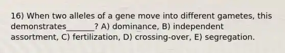 16) When two alleles of a gene move into different gametes, this demonstrates_______? A) dominance, B) independent assortment, C) fertilization, D) crossing-over, E) segregation.